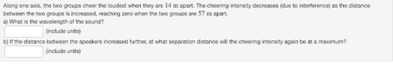 Along one axis, the two groups cheer the loudest when they are 14 m apart. The cheering intensity decreases (due to interference) as the distance between the two groups is increased, reaching zero when the two groups are 57 m apart. a) What is the wavelength of the sound? (include units) b) If the distance between the speakers increased further, at what separation distance will the cheering intensity again be at a maximum? include units)