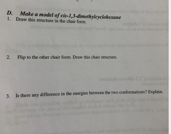 D. 1. Make a model of cis-1,3-dimethylcyclohexane Draw this structure in the chair form. 2. Flip to the other chair form. Dra