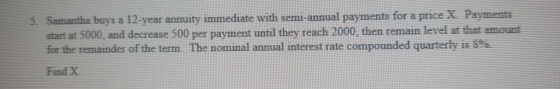 5. Samantha buys a 12-year annuity immediate with semi-annual payments for a price X. Payments start at 5000, and decrease 50