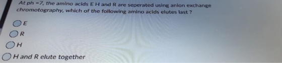 At ph=7, the amino acids E H and R are seperated using anion exchange chromotography, which of the following amino acids elut