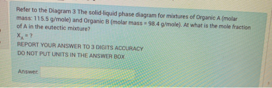 Refer to the Diagram 3 The solid-liquid phase diagram for mixtures of Organic A (molar mass: 115.5 g/mole) and Organic B (mol