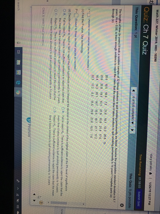 Math 227, Winter 2019, H03 -10390 Quiz: Ch 7 Quiz Time Re 01:58.03 Submit Quiz This Quiz: 9 pts d deviation is 6.1 years. At a-0.08, is there enough e years? 20 6 10 5 18 6 72 21.6 10.1 12.3 20.8 20.6 20.8 19.1 13.1 21.9 15.8 21.4 17.6 16.4 14.3 201 14.7 164 16.7 21.7 17.2 (c) Find the P is 14 years time ia takes smokers to quit smoking permanently is 14 years Click to select your a