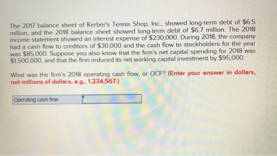 The 2017 balance sheet of Kerbers Tennis Shop, Inc., showed long-term debt of $65 million, and the 2018 balance sheet showed long-term debt of $6.7 million. The 2018 income statement showed an interest expense of $230,000. During 2018, the company had a cash flow to creditors of $30,000 and the cash flow to stockholders for the year was $85,000. Suppose you also know that the firms net capital spending for 2018 was $1,500,000, and that the firm reduced its net working capital investment by $95,000. What was the firms 2018 operating cash flow, or OCF? (Enter your answer in dollars, not millions of dollars, e.g., 1,234,567.) Operating cash flow
