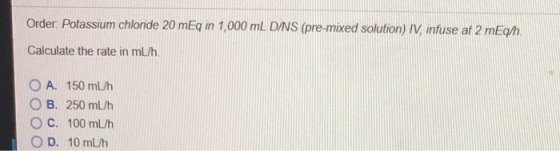 Order. Potassium chlonde 20 mEq in 1,000 mL DNS (pre-mixed solution) IV infuse at 2 mEq/h Calculate the rate in mL/h OA. 150