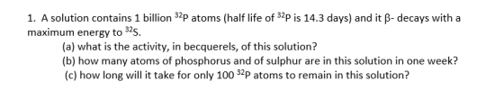 1. A solution contains 1 billion 3p atoms (half life of S2p is 14.3 days) and it p-decays with a maximum energy to 32s. (a) what is the activity, in becquerels, of this solution? (b) how many atoms of phosphorus and of sulphur are in this solution in one week? (c) how long will it take for only 100 P atoms to remain in this solution?