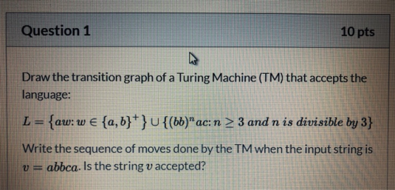 Question 1 10 pts Draw the transition graph of a Turing Machine (TM) that accepts the language: L = {aw: w € {a,b} } U{(bb)