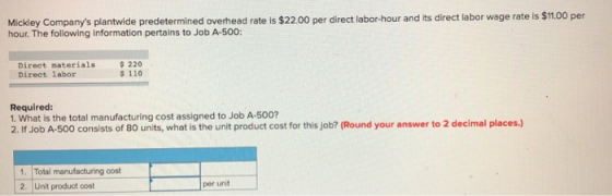Mickley Companys plantwide predetermined overhead rate is $22.00 per direct labor-hour and its direct labor wage rate ls $1.00 per hour. The following information pertains to Job A-500: Direct materials Direct labor 220 110 Required: 1. What is the total manufacturing cost assigned to Job A-500? 2. If Job A-500 consists of 80 units, what is the unit product cost for this job? (Round your answer to 2 decimal places.) Total manufacturing cost 2. Unt product cost per unit