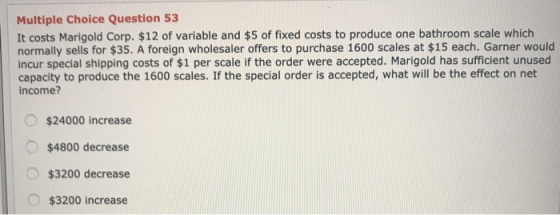 Multiple Choice Question 53 It costs Marigold Corp. $12 of variable and $5 of fixed costs to produce one bathroom scale which