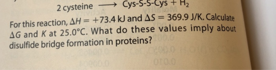 >Cys-S-S-Cys +H2 2 cysteine For this reaction, AH= +73.4 kJ and AS 369.9 J/K. Calculate AG and K at 25.0°C. What do these val