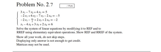 Problem No. 2.7 10 Pa 3 x-72 +4x3 5 -2x1+6x2-7x3-2 x4-5 x-4x2 +3 x3 +2x4-6 Solve the system of linear equations by modifying it to REF and to RREF using elementary equivalent operations. Show REF and RREF of the system Show all your work, do not skip steps Displaying only answer is not enough to get credit. Matrices may not be used