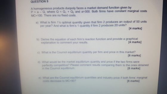 QUESTION 9 A homogeneous products duopoly faces a market demand function given by P-a-Q, where Q Q1 + Q2 and a-300. Both firms have constant marginal costs MC-100. There are no fixed costs a) What is firm 1s optimal quantity given that firm 2 produces an output of 50 units per year? And what is frms 1 quantity if firm 2 produces 20 units? 4 marks) b) Derive the equation of each firms reaction function and provide a graphical explanation to comment your results 4 marks) c) What is the Cournot equilibrium quantity per firm and price in this market? (6 marks d) What would be the market equilibrium quantity and price if the two firms were 8 marks) perfectly competitive? Please comment results comparing them to the ones obtained in the Cournot equilibrium e) What are the Cournot equilibrium quantities and industry price if both firms marginal costs decrease to MC-90 [8 marks]