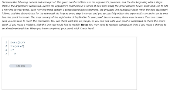 Complete the following natural deduction proof. The given numbered lines are the arguments premises, and the line beginning with a single slash is the arguments conclusion. Derive the arguments conclusion in a series of new lines using the proof checker below. Click Add Line to add a new line to your proof. Each new line must contain a propositional logic statement, the previous line number(s) from which the new statement follows, and the abbreviation for the rule used. As long as every step is correct and you successfully obtain the arguments conclusion on its own line, the proof is correct. You may use any of the eight rules of implication in your proof. In some cases, there may be more than one correct path you can take to reach the conclusion. You can check each line as you go, or you can wait until your proof is completed to check the entire proof. If you make a mistake, click the line you would like to modify. Note: You may need to recheck subsequent lines if you make a change to an already-entered line. When you have completed your proof, click Check Proof. YV (N.C) 3 NY Add Line