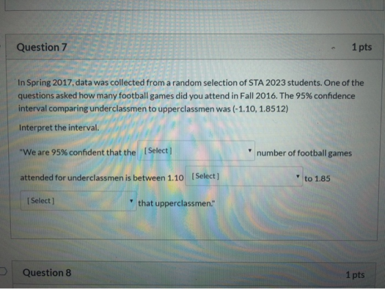 Question 7 1 pts In Spring 2017, data was collected from a random selection of STA 2023 students. One of the questions asked