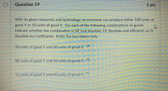D Question 19 5 pts With its given resources and technology, an economy can produce either 100 units of good Y or 50 units of good X. For each of the following combinations of goods indicate whether the combination is NF (not feasible), FE (feasible and efficient), or FI (feasible but inefficient). Enter the two letters only NF 50 units of good Y and 30 units of good X 80 units of good Y and 10 units of good X FE 15 units of good Y and 40 units of good X FI