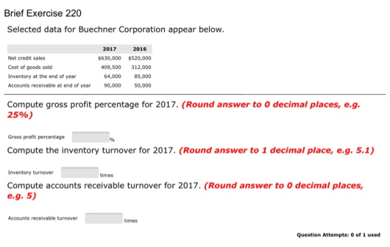 Brief Exercise 220 Selected data for Buechner Corporation appear below. 2017 2016 Net credit sales $630,000 $520,000 Cost of