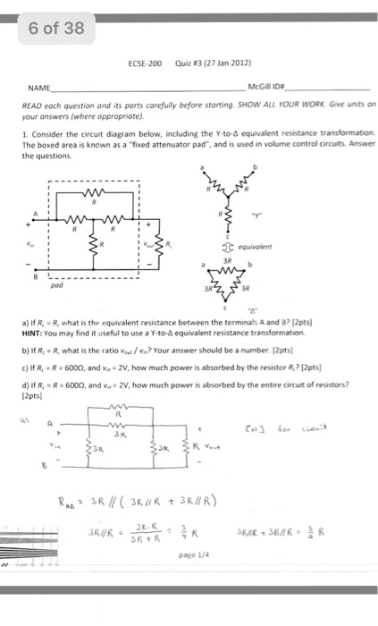 6 of 38 ECSE-200 Quiz #3 (27 Jan 2012) McGill ID# READ eoch question and its parts carefully before starting. SHOW ALL YOUR WORK Give units on your answers (where oppropriate) 1. Consider the circuit diagram below, including the Y-to-d equivalent resistance transformation The boxed area is known as a fixed attenuator pad, and is used in volume control circuits. Answer the questions 3R pod 3R BR a) If R.-R, what is the equivalent resistance between the terminals A and 3712pts HINT: You may find it useful to use a Y-to-4 equivalent resistance transformation. b) If R R, what is the ratio oe/ve? Your answer should be a number. 12pts c) If R R 6000, and v 2V, how much power is absorbed by the resistor R? 12pts d) If R R 6000, and v 2V, how much power is absorbed by the entire circuit of resistors? 2pts .3民 3R.R 3月 民 page 1/4