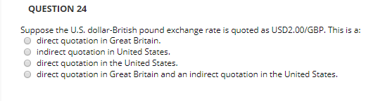 QUESTION 24 Suppose the U.S. dollar-British pound exchange rate is quoted as USD2.00/GBP. This is a: direct quotation in Grea