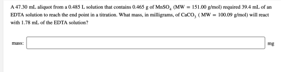 A 47.30 mL aliquot from a 0.485 L solution that contains 0.465 g of MnSO4 (MW = 151.00 g/mol) required 39.4 mL of an EDTA sol
