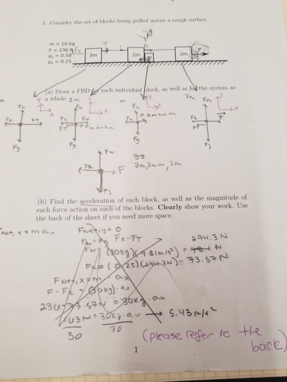 1. Consider the set of blocks being pulled across a rough surface. m 10 kg F = 236 Nic Hz = 0.50 3m 2m 2m レイ) Draw a FBD y a whole. 2m reach individual/look , as well as fol the system as 干了 Fe FT Fo (b) Find the acceleration of each block, as well as the magnitude of each force action on each of the blocks. Clearly show your work. Use the back of the sheet if you need more space. 25) Ca Fweメ, X F - Fk 23U U3m=30y.as 30 36 5.43 )4 please refer to te back