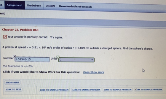 Assignment Gradebook ORION Downloadable eTextboolk ent Chapter 23, Problem 063 Your answer is partially correct. Try again. A proton at speed v-3.81 x 102 m/s orbits of radiusr-0.899 cm outside a charged sphere. Find the spheres charge Number 1.5154E-15 the tolerance is +/-2% Click if you would like to Show Work for this question: ORen Show Work SHOW HINT LINK TO TEXT LINK TO SAMPLE PROBLEM uNK TO SAMPLE PROBLEM LINK TO SAMPLE PROBLEM LINK TO SAMPLE PROBLEM