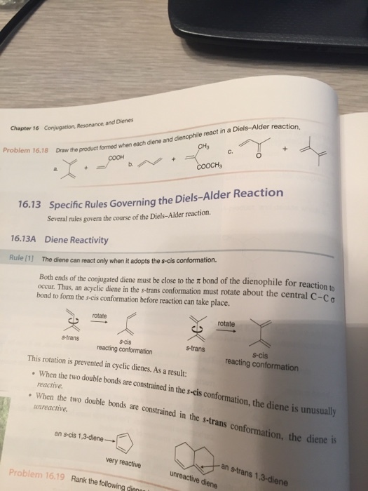 er reaction Conjugation, Resonance and Dienes Chapter 16 dienophile react in a Diels-Alder CH3 C. 16.18 Draw the product formed when each diene and Problem 16.18 COOCH3 15 Specific Rules Governing the Diels-Alder Reaction 16.13A Diene Reactivity Rule [1] The diene can react only when it adopts the s-cis conformation. 16. Several rules govern the course of the Diels-Alder reaction eaction to Both ends of the con jugated diene must be close to the π bond of the dienophile for r occur. Thus, an acyclic diene in the s-trans conformation must rotate about the central C-ca bond to form the s-cis conformation before reaction can take place s rotate rotate s-trans strans reactig s-cis reacting conformation s-trans s-cis reacting conformation This rotation is prevented in cyclic dienes. As a result: double bonds are constrained in the s-cis conformation, the diene is unusually When the two reactive When the two unreactive When the two double bonds are constrained in the s-trans conformation, the diene is an s-cis 1,3-diene→ very reactive an s-trans 1.3-diene unreactive diene Problem 16.19 Rank the following dier