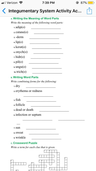.ו Verizon 7:39 PM 87% Integumentary System Activity Ac... A Writing the Meaning of Word Parts Write the meaning of the following word parts 1 adip(o) cutane(o) a.-derm 4 lip(o) s. kerat(o) onych(o) 7. hidr(o) a pil(o) a ungu(o) o. trich(o) B. Writing Word Parts Write combining forms for the following: 2 erythema or redness a. fish follicle s dead or death . infection or septum . sun 8. swea 9. wrinkle c. Crossword Puzzle Write a term for each clue that is given