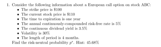 1. Consider the following information about a European call option on stock ABC: . The strike price is S100 The current stock price is $110 The time to expiration is one year The annual continuously-compounded risk-free rate is 5% ·The continuous dividend yield is 3.5% Volatility is 30% . The length of period is 4 months. Find the risk-neutral probability p*. Hint: 45.68%