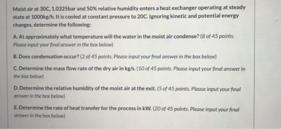 Moist air at 30C, 1.0325bar and 50% relative humidity enters a heat exchanger operating at steady state at 1000kg/h. It is co