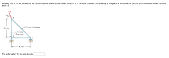 Knowing that P= 5 kN, determine the factor safety for the structure shown. Use E = 200 GPa and consider only buckling in the plane of the structure. Round the final answer to two decimal places.) 70 22-mm diameter 1.2 m 18-mm diameter 1,2 m The factor safety for the structure is