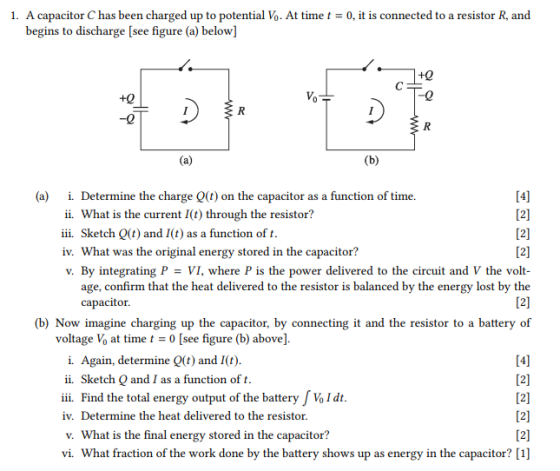 1. A capacitor C has been charged up to potential Vo. At timet0, it is connected to a resistor R, and begins to discharge [see figure (a) below] +0 (a) i Determine the charge Q(t) on the capacitor as a function of time. ii. What is the current I(t) through the resistor? iii. Sketch Q(t) and I(t) as a function oft iv. Wha v. By integrating P VI, where P is the power delivered to the circuit and V the volt t was the original energy stored in the capacitor age, confirm that the heat delivered to the resistor is balanced by the energy lost by the capacitor. (b) Now imagine charging up the capacitor, by connecting it and the resistor to a battery of voltage Vo at time t0 [see figure (b) above] i. Again, determine Q(t) and I(t) ii. Sketch Q and I as a function of t ii Find the total energy output of the battery Vo I dt iv. Determine the heat delivered to the resistor v. What is the final energy stored in the capacitor? vi. What fraction of the work done by the battery shows up as energy in the capacitor? [1]
