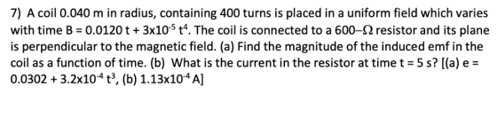 7) A coil 0.040 m in radius, containing 400 turns is placed in a uniform field which varies with time B-0.0120 t + 3x10° t. T