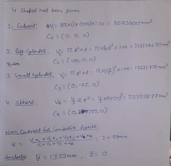 4 Shapes has been given 1. Cuboid: AV,= (85x2) x (250x190 = 8075000mm3 C = (0, 0, 0) 2. Big Cylinder, V=T R² x 4 = rx 60 x 20