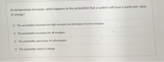As temperature increases, what happens to the probability that a system will have a particular value of energy? O The probability increases for high energies but decreases for low energies O The probability increases for all energies The probability decreases for all energies The probability doesnt change