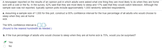 A newspaper reported on the results of an opinion poll in which adults were asked what one thing they are most likely to do when they are home sick with a cold or the flu. In the survey, 62% said that they are most likely to sleep and 17% said that they would watch television. Although the sample size was not reported, typically opinion polls include approximately 1,000 randomly selected respondents a. Assuming a sample size of 1,000 for this poll, construct a 95% confidence interval for the true percentage of all adults who would choose to sleep when they are at home sick. The 95% confidence interval is ( (Round to the nearest hundredth as needed.) b. If the true percentage of adults who would choose to sleep when they are at home sick is 75%, would you be surprised? Yes No