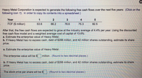 Heavy Metal Corporation is expected to generate the following free cash flows over the next five years: (Click on the followi