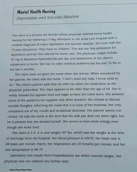 Mental Health Nursing Depression and Suicidal Ideation The client is a 60-year-old woman whose physician ordered home health nursing for her following a 5-day admission to the acute care hospital with a with her medical diagnosis of major depression and suicidal ideation. She lives 75-year-old partner. They have no children. This was her first admission for depression and her first referral for home care. The physician orders include 35 mg of fluoxetine hydrochloride per day and assessment of the clients adjustment to home. She has no other medical problems but has lost 35 Ibs in the last 6 months. The client does not greet the nurse when she arrives. When introduced by her partner, the client tells the nurse. I dont need any help; I know what to do. The clients partner adds that his wife has taken the medication as the physician prescribed. The client appears to be older than her age of 60. She is neatly dressed but appears tired and eager to have the nurse leave. She answers some of the questions but supplies only short answers. She refuses to discuss suicidal thoughts, informing the nurse that it is none of her business. Her only complaints are of dry mouth and occasional dizziness. Her partner seems con- cerned. He tells the nurse at the door that his wife just does not seem right, but he is pleased that she dressed herself. She seems to have more energy even though she looks tired. The client is 5 ft, 6 in and weighs 107 lbs, which was her weight at the time of discharge from the hospital. Her blood pressure is 110/70, her heart rate is 88 beats per minute (bpm), her respirations are 20 breaths per minute, and her oral temperature is 98.7F Laboratory test results from hospitalization are within normal ranges. Her physician has not ordered any further tests.