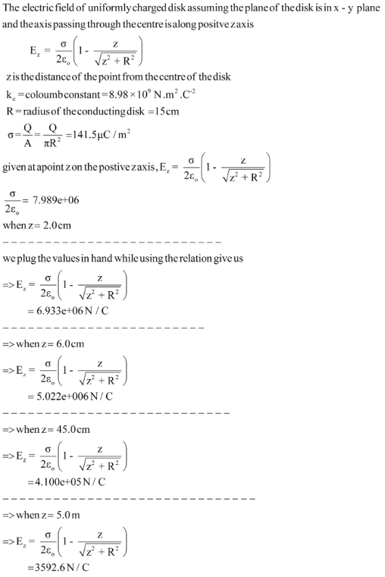 The electric field of uniformly charged disk assuming the plane of the disk is in x - y plane and theaxis passing through thecentre is along positvezaxis zis the distance of the point from the centre of the disk k. -coloumbconstant-8.98 x 10 N.m.C R-radiul softheconductingdisk =15cm given at apoint z on the postive z axis. Ez- 2,11 = 7.989e+06 when z- 2.0cm we plug the values in hand while using the relation give us 6.933e+06N/C -> when z- 6.0cm 5.022e+006 N / C -whenz- 45.0cm 4. 1 00e+05 N / C when z-5.0m 0 3592.6 N / C