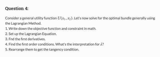 Question 4: Consider a general utility function U(xi, x2). Lets now solve for the optimal bundle generally using the Lagrangian Method. 1. Write down the objective function and constraint in math 2. Set up the Lagrangian Equation 3. Fnd the first derivatives. 4, Find the first order conditions, whats the interpretation for λ? 5. Rearrange them to get the tangency condition.