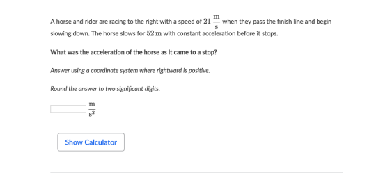 A horse and rider are racing to the right with a speed of 21when they pass the finish line and begin slowing down. The horse slows for 52 m with constant acceleration before it stops. What was the acceleration of the horse as it came to a stop? Answer using a coordinate system where rightward is positive. Round the answer to two significant digits. Show Calculator