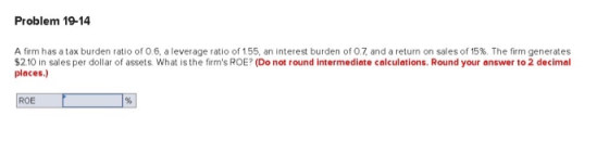 Problem 19-14 A firm has a tax burden ratio of 0.6, a leverage ratio of 155, an interest burden of 0.7 and a return on sales
