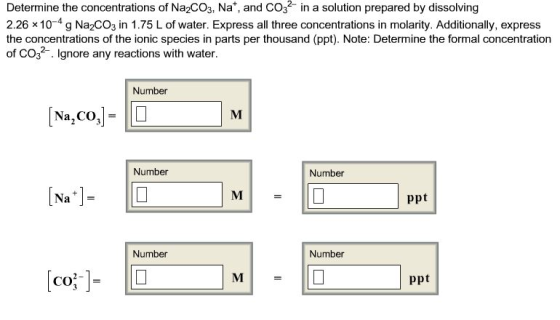 Determine the concentrations of Na2Co3, Na and CO n a solution prepared by dissolving 2.26 x 10 4 g Na2co3 in 1.75 L of water. Express all three concentrations in molarity. Additionally, express the concentrations of the ionic species in parts per thousand (ppt). Note: Determine the formal concentration of CO gnore any reactions with water. Number Na, CO Number Number ppt Number Number ppt CO