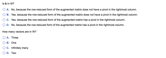 Is b in W? O A. No, because the row-reduced form of the augmented matrix does not have a pivot in the rightmost column. B. Ye