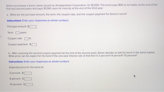 Simon purchases a bond, newly issued by Amalgamated Corporation, for $1,000. The bond pays $60 to its holder at the end of th