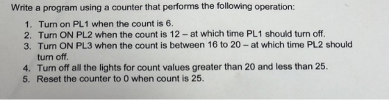 Write a program using a counter that performs the following operation: 1. Turn on PL1 when the count is 6. 2. Turn ON PL2 when the count is 12- at which time PL1 should turn off. 3. Turn ON PL3 when the count is between 16 to 20- at which time PL2 should 4. 5. turn off. Turn off all the lights for count values greater than 20 and less than 25. Reset the counter to O when count is 25.