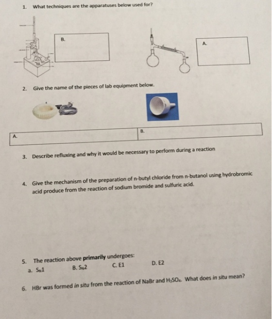 1. What techniques are the apparatuses below used for? 2. Give the name of the pieces of lab equipment below. 3. Describe refluxing and why it would be necessary to perform during a reaction 4. Give the mechanism of the preparation of n-butyl chloride from n-butanol using hydrobromic acid produce from the reaction of sodium bromide and sulfuric acid. 5. The reaction above primarily undergoes: D. E2 B. SN2 a. SN1. 6. HBr was formed in situ from the reaction of NaBr and Hnso. What does in situ mean?
