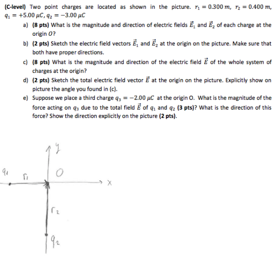 (C-level) Two point charges are located as shown in the picture. r1=0.300 m, T2=0.400 m, a) (8 pts) What is the magnitude and direction of electric fields E, and E2 of each charge at the b) (2 pts) Sketch the electric field vectors E, and E2 at the origin on the picture. Make sure that c) (8 pts) What is the magnitude and direction of the electric field E of the whole system of d) (2 pts) Sketch the total electric field vector E at the origin on the picture. Explicitly show on e) Suppose we place a third charge q32.00 puC at the origin O. What is the magnitude of the q1 = +5.00 μC, q,--3.00pC origin 0? both have proper directions. charges at the origin? picture the angle you found in (c) force acting on qs due to the total field E of q, and q2 (3 pts)? What is the direction of this force? Show the direction explicitly on the picture (2 pts). gu