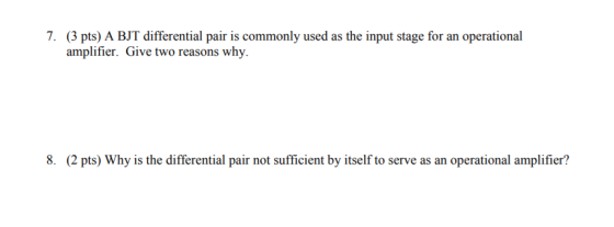 7. (3 pts) A BJT differential pair is commonly used as the input stage for an operational amplifier. Give two reasons why. 8. 2 pts) Why is the differential pair not sufficient by itself to serve as an operational amplifier?
