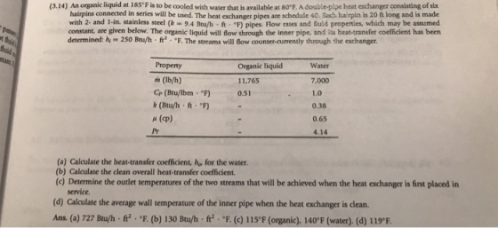 (3.14) An organic liquid at 185 F is to be cooled with water that is available at 80°E. A double-pipe beat exchanger consisting of six hairpins connected in series will be used. The heat exchanger pipes are schedule 40. Bach hairpin is 20 ft long and is made with 2- and 1-in. stainless steel (k 9.4 Btu/h ft F) pipes. Flow rates and fuid properties, which may be assumed constant, are given below. The organic liquid will flow through the inner pipe, and is heat-transfer coefficient has been determined: hy 250 Bu/h f2 F. The streams will low counter-currently through the exchanger. Property m (lb/h) Cr (Btu/lbm F) k (Btu/h ft. F u (cp) Pr Water 7,000 1.0 0.38 0.65 4.14 Organic liquid 11,765 0.51 (a) Calculate the heat-transfer coefficient, he, for the water. (b) Calculate the clean overall heat-transfer coefficient. (c) Determine the outlet temperatures of the two streams that will be achieved when the heat exchanger is first placed in service (d) Calculate the average wall temperature of the inner pipe when the heat exchanger is clean Ans. (a) 727 Btu/h f F.(b) 130 Btu/h ft. F. (c) 115F (organic), 140°F (water). (d) 119*.