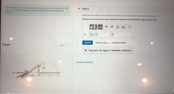 The 20-lb block is pressed against the spring so as to compress 2 ft when it is at A The plane is smooth Neglect the size of the block Figure 1) Part A Determine the distance d, measured from the wall, to where the block strkes the ground Express your answer to three significant figures and include the appropriate units d- 20.23 Submit Previous Answ Request Answer Figure 1 of 1 x Incorrect: Try Again; 8 attempts remaining Provide Feedback 3 11 k100 Ib/m 4 n