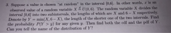 3. Suppose a value is chosen at random in the interval [0,6]. In other words, r is an observed value of a random variable X U(0,6). The random variable X divides the interval [0,6] into two subintervals, the lengths of which are X and 6- X respectively. Denote by Y min(X, 6-X), the length of the shorter one of the two intervals. Find e probability PY> ) for any given y. Then find both the cdf and the pdf of Y Can you tell the name of the distribution of Y?